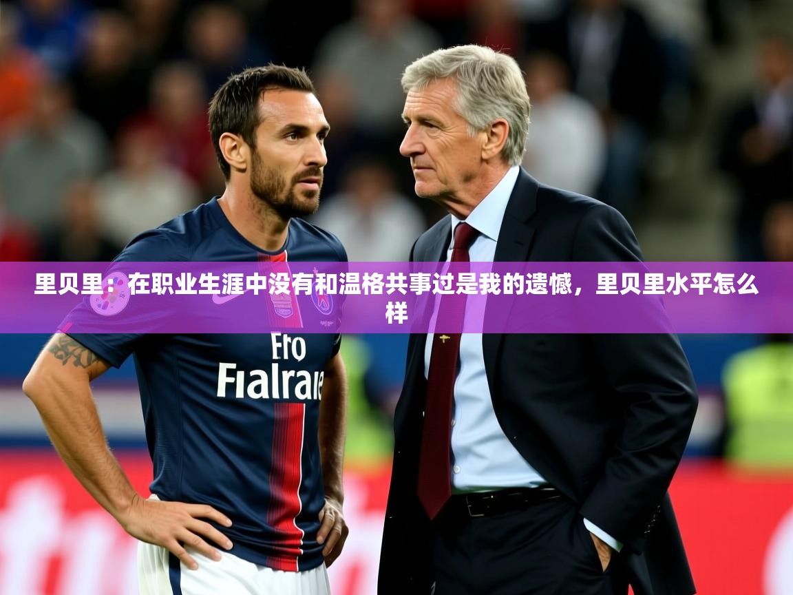 2025米兰体育平台怎么样里贝里：在职业生涯中没有和温格共事过是我的遗憾，里贝里水平怎么样  第4张