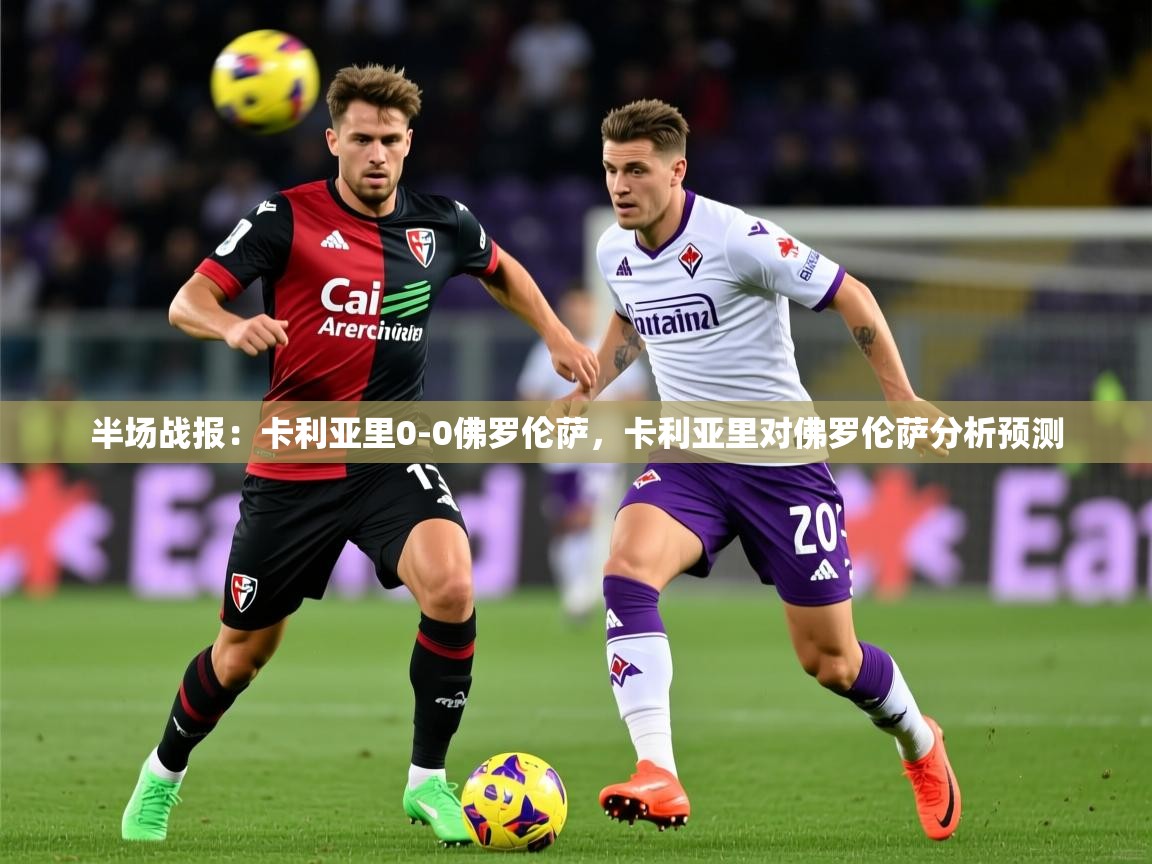 2025米兰体育官方有实力半场战报：卡利亚里0-0佛罗伦萨，卡利亚里对佛罗伦萨分析预测