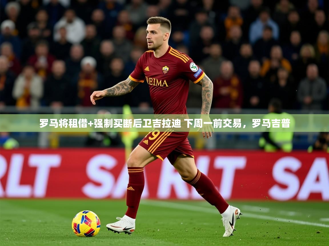 2025米兰体育罗马将租借+强制买断后卫吉拉迪 下周一前交易,罗马吉普 第1张