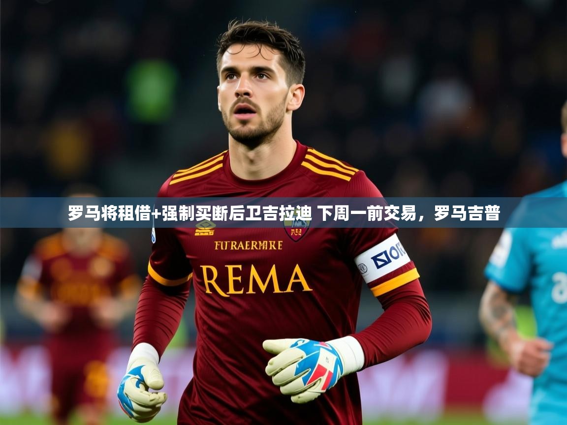 2025米兰体育罗马将租借+强制买断后卫吉拉迪 下周一前交易,罗马吉普 第4张