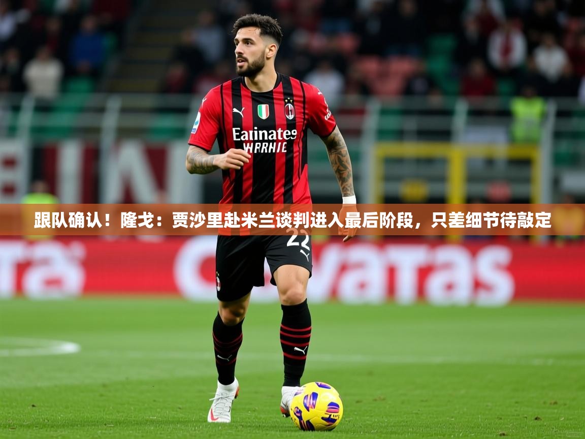 2025米兰体育平台跟队确认!隆戈:贾沙里赴米兰谈判进入最后阶段,只差细节待敲定 第2张