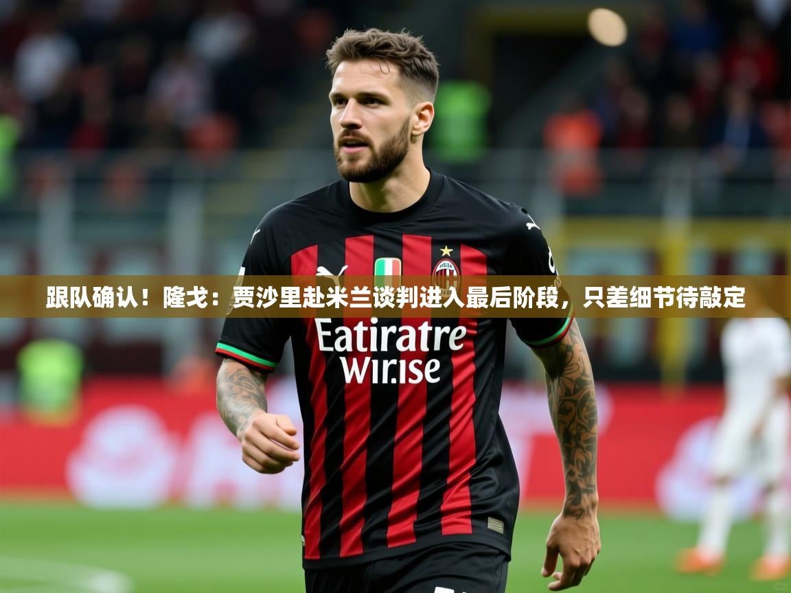 2025米兰体育平台跟队确认!隆戈:贾沙里赴米兰谈判进入最后阶段,只差细节待敲定 第3张