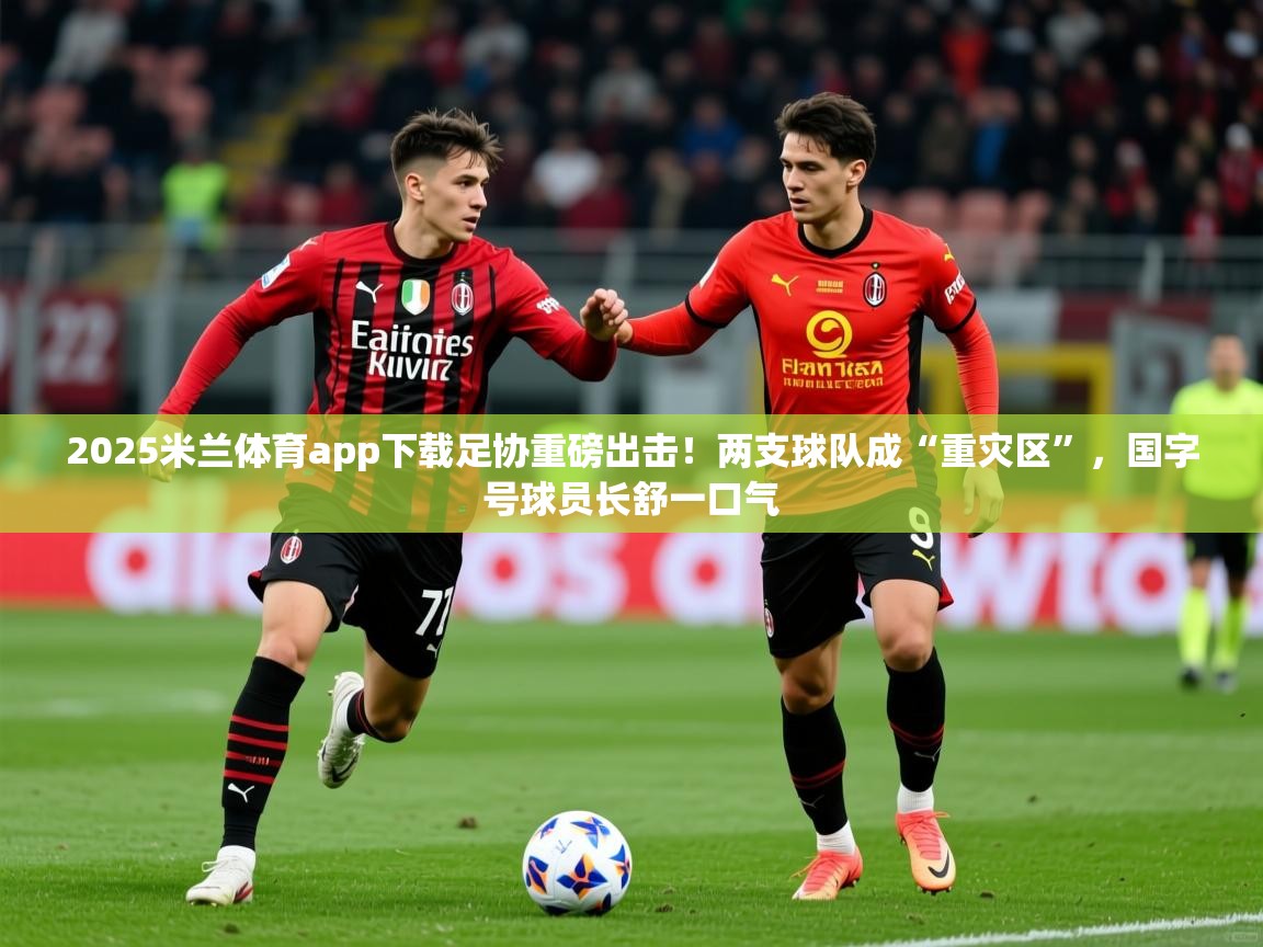 2025米兰体育app下载足协重磅出击！两支球队成“重灾区”，国字号球员长舒一口气