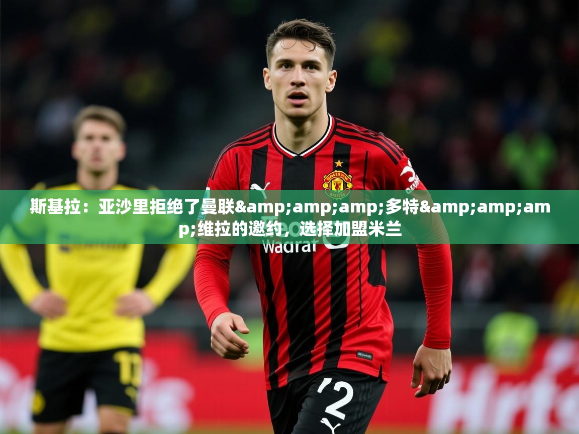 2025米兰体育官方拉斯帕尔马斯赞助商斯基拉：亚沙里拒绝了曼联&amp;amp;多特&amp;amp;维拉的邀约，选择加盟米兰