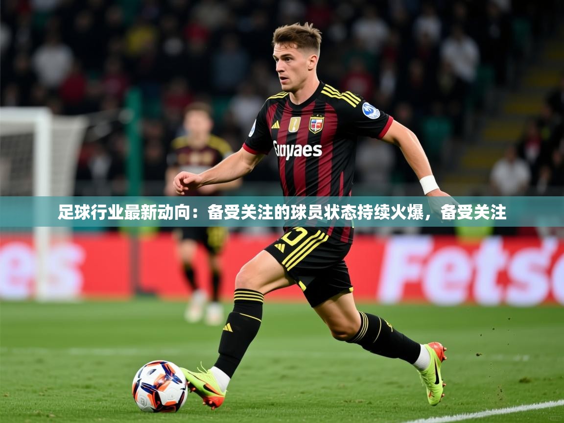 2026米兰体育足球行业最新动向：备受关注的球员状态持续火爆，备受关注