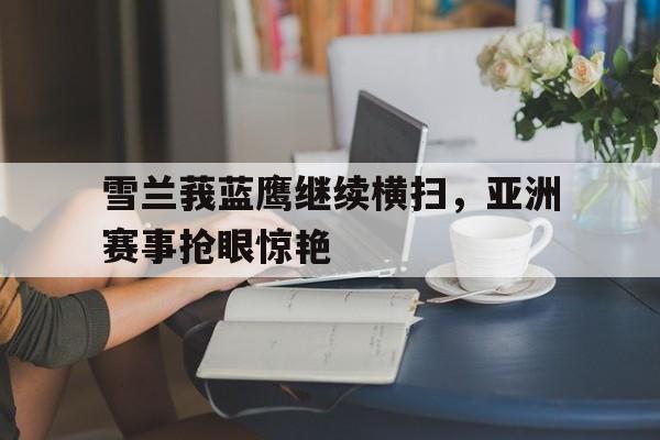 米兰体育app官方下载-雪兰莪蓝鹰继续横扫，亚洲赛事抢眼惊艳