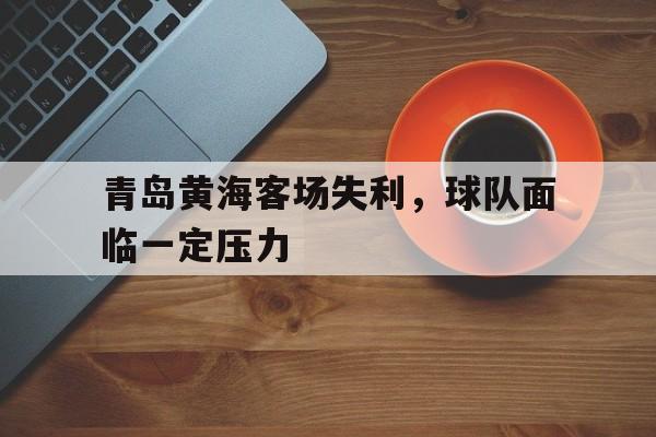 米兰体育官网下载-青岛黄海客场失利，球队面临一定压力的简单介绍